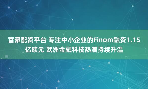 富豪配资平台 专注中小企业的Finom融资1.15亿欧元 欧洲金融科技热潮持续升温
