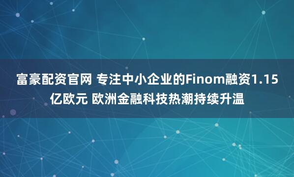 富豪配资官网 专注中小企业的Finom融资1.15亿欧元 欧洲金融科技热潮持续升温