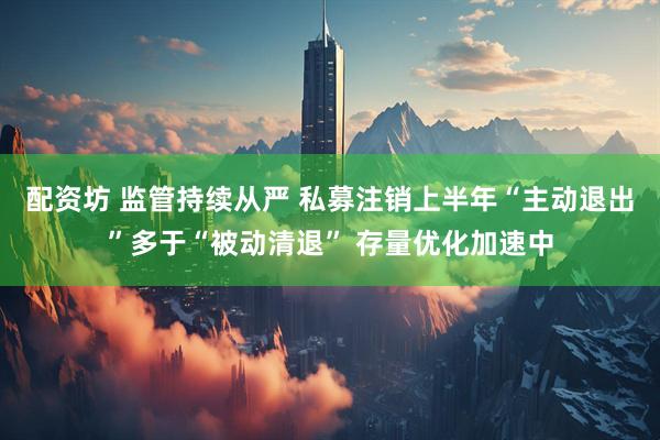 配资坊 监管持续从严 私募注销上半年“主动退出”多于“被动清退” 存量优化加速中