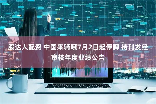 股达人配资 中国来骑哦7月2日起停牌 待刊发经审核年度业绩公告