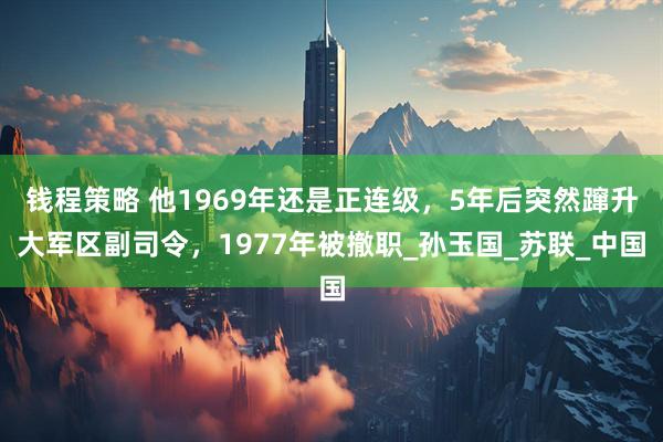 钱程策略 他1969年还是正连级，5年后突然蹿升大军区副司令，1977年被撤职_孙玉国_苏联_中国