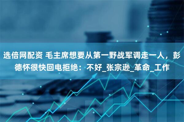 选倍网配资 毛主席想要从第一野战军调走一人，彭德怀很快回电拒绝：不好_张宗逊_革命_工作
