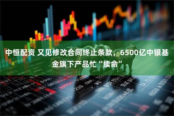 中恒配资 又见修改合同终止条款，6500亿中银基金旗下产品忙“续命”