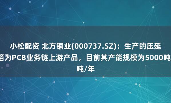 小松配资 北方铜业(000737.SZ)：生产的压延铜箔为PCB业务链上游产品，目前其产能规模为5000吨/年