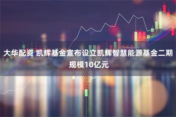 大华配资 凯辉基金宣布设立凯辉智慧能源基金二期 规模10亿元