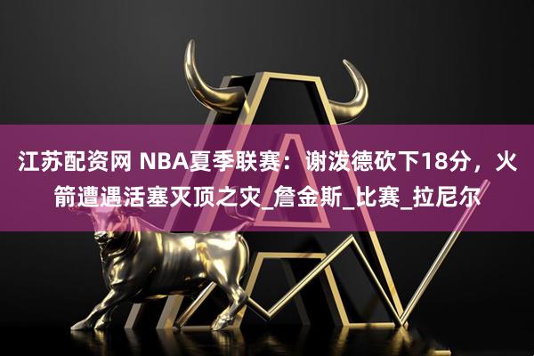 江苏配资网 NBA夏季联赛：谢泼德砍下18分，火箭遭遇活塞灭顶之灾_詹金斯_比赛_拉尼尔