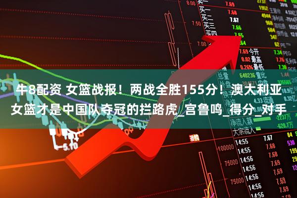 牛8配资 女篮战报！两战全胜155分！澳大利亚女篮才是中国队夺冠的拦路虎_宫鲁鸣_得分_对手