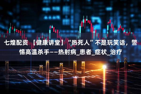 七煌配资 【健康讲堂】“热死人”不是玩笑话，警惕高温杀手——热射病_患者_症状_治疗