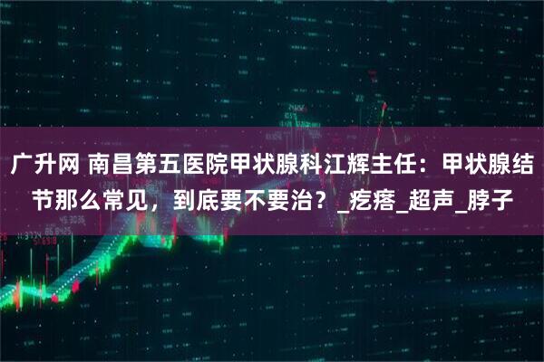 广升网 南昌第五医院甲状腺科江辉主任：甲状腺结节那么常见，到底要不要治？_疙瘩_超声_脖子