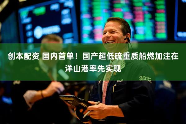 创本配资 国内首单！国产超低硫重质船燃加注在洋山港率先实现