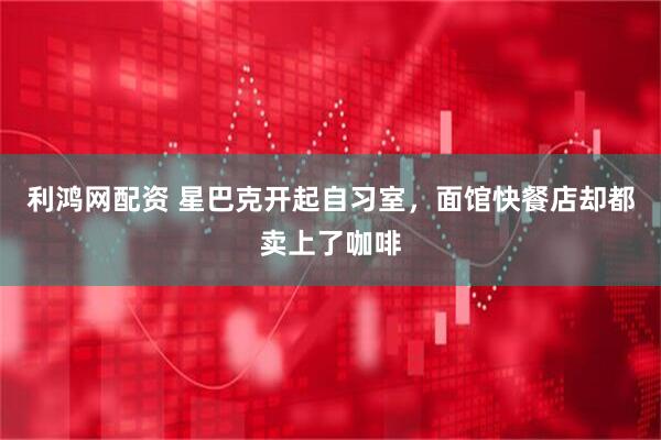 利鸿网配资 星巴克开起自习室，面馆快餐店却都卖上了咖啡