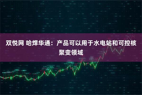 双悦网 哈焊华通：产品可以用于水电站和可控核聚变领域