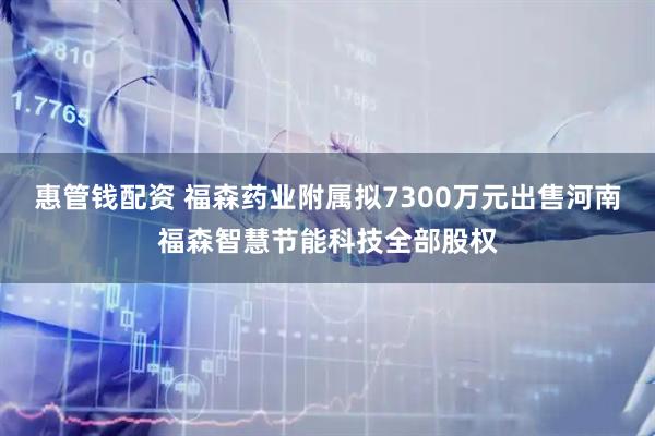 惠管钱配资 福森药业附属拟7300万元出售河南福森智慧节能科技全部股权