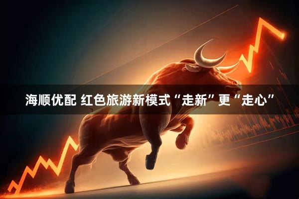 海顺优配 红色旅游新模式“走新”更“走心”