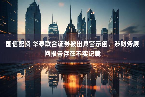 国信配资 华泰联合证券被出具警示函,涉财务顾问报告存在不实记载