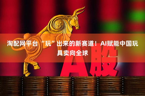 淘配网平台 “玩”出来的新赛道!AI赋能中国玩具卖向全球