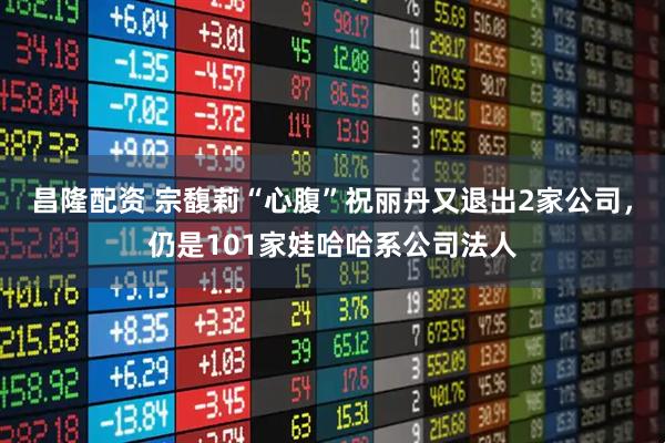 昌隆配资 宗馥莉“心腹”祝丽丹又退出2家公司,仍是101家娃哈哈系公司法人