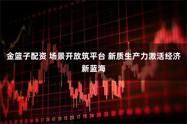 金篮子配资 场景开放筑平台 新质生产力激活经济新蓝海