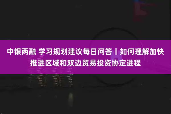 中银两融 学习规划建议每日问答丨如何理解加快推进区域和双边贸易投资协定进程