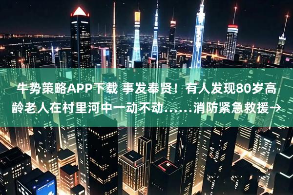 牛势策略APP下载 事发奉贤！有人发现80岁高龄老人在村里河中一动不动……消防紧急救援→