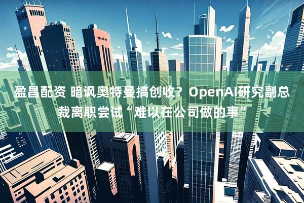 盈昌配资 暗讽奥特曼搞创收？OpenAI研究副总裁离职尝试“难以在公司做的事”