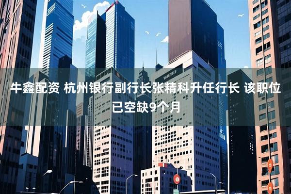 牛鑫配资 杭州银行副行长张精科升任行长 该职位已空缺9个月